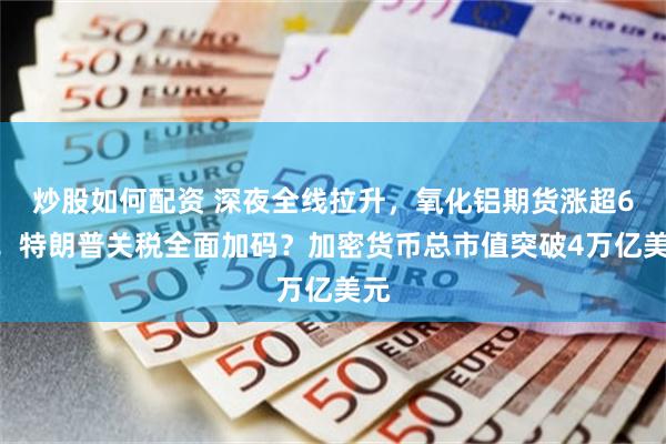 炒股如何配资 深夜全线拉升，氧化铝期货涨超6%！特朗普关税全面加码？加密货币总市值突破4万亿美元