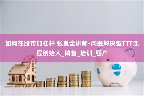 如何在股市加杠杆 张良全讲师-问题解决型TTT课程创始人_销售_培训_客户