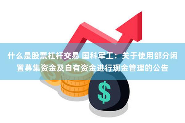 什么是股票杠杆交易 国科军工：关于使用部分闲置募集资金及自有资金进行现金管理的公告