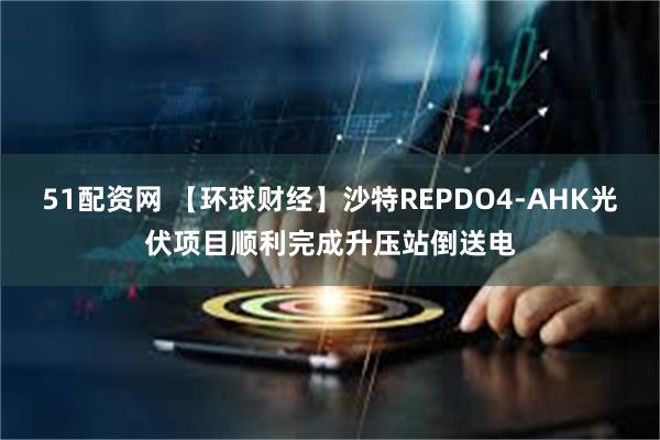51配资网 【环球财经】沙特REPDO4-AHK光伏项目顺利完成升压站倒送电