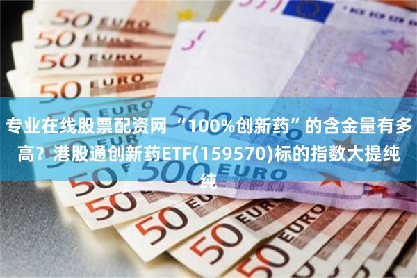 专业在线股票配资网 “100%创新药”的含金量有多高？港股通创新药ETF(159570)标的指数大提纯
