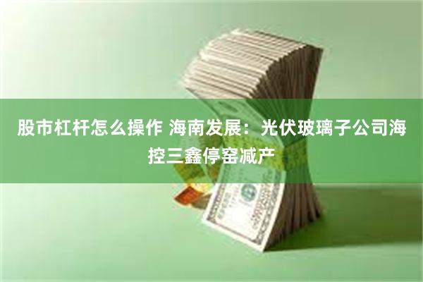 股市杠杆怎么操作 海南发展：光伏玻璃子公司海控三鑫停窑减产