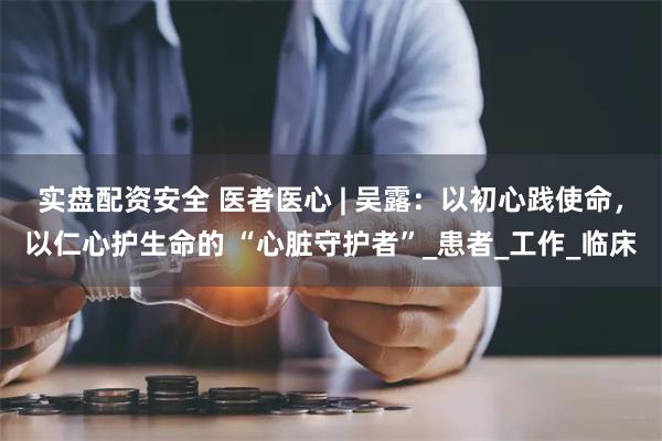 实盘配资安全 医者医心 | 吴露：以初心践使命，以仁心护生命的 “心脏守护者”_患者_工作_临床