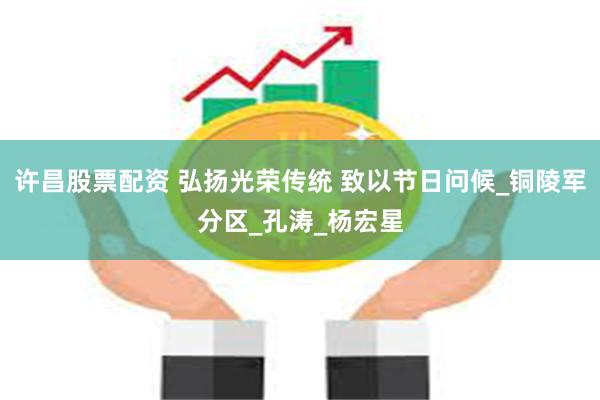许昌股票配资 弘扬光荣传统 致以节日问候_铜陵军分区_孔涛_杨宏星