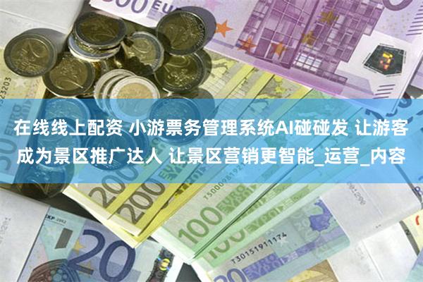 在线线上配资 小游票务管理系统AI碰碰发 让游客成为景区推广达人 让景区营销更智能_运营_内容