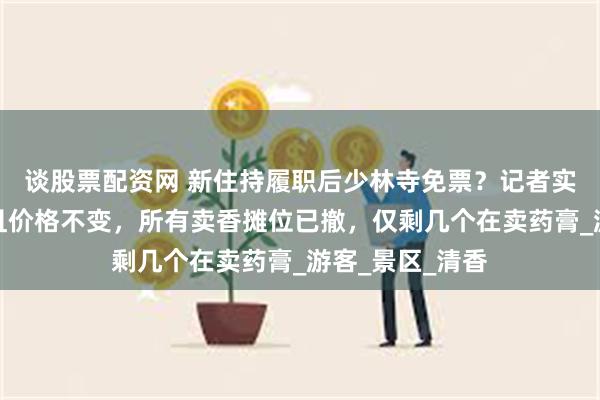 谈股票配资网 新住持履职后少林寺免票？记者实探：仍需购票且价格不变，所有卖香摊位已撤，仅剩几个在卖药膏_游客_景区_清香