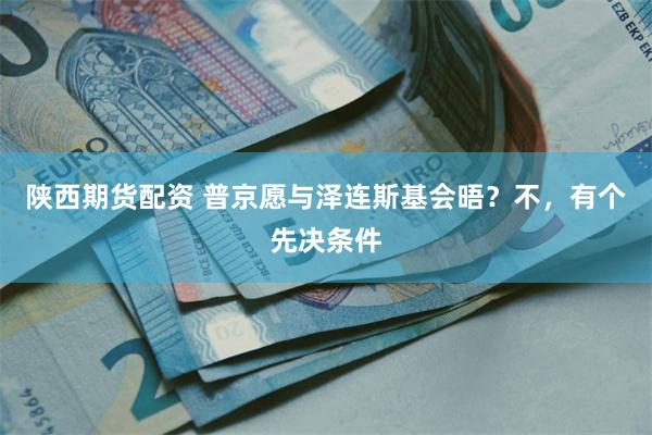 陕西期货配资 普京愿与泽连斯基会晤？不，有个先决条件