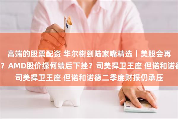 高端的股票配资 华尔街到陆家嘴精选丨美股会再现往年的9月低谷吗？AMD股价缘何绩后下挫？司美捍卫王座 但诺和诺德二季度财报仍承压
