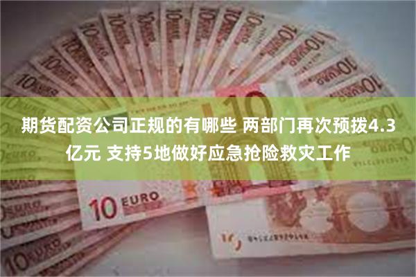 期货配资公司正规的有哪些 两部门再次预拨4.3亿元 支持5地做好应急抢险救灾工作