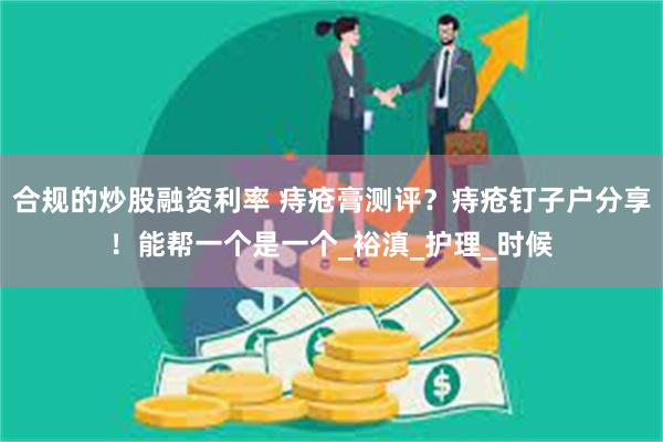 合规的炒股融资利率 痔疮膏测评？痔疮钉子户分享！能帮一个是一个_裕滇_护理_时候