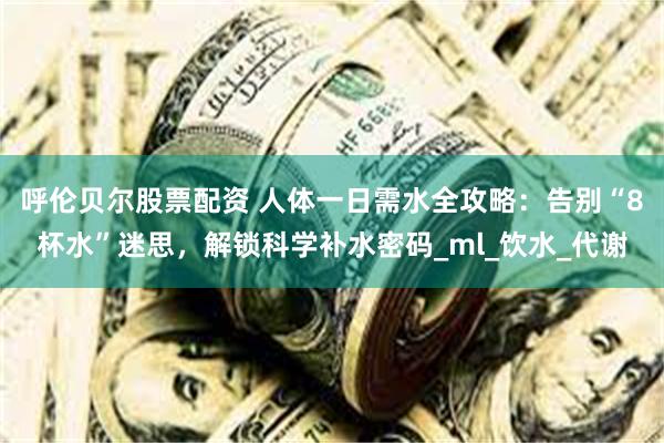 呼伦贝尔股票配资 人体一日需水全攻略：告别“8杯水”迷思，解锁科学补水密码_ml_饮水_代谢