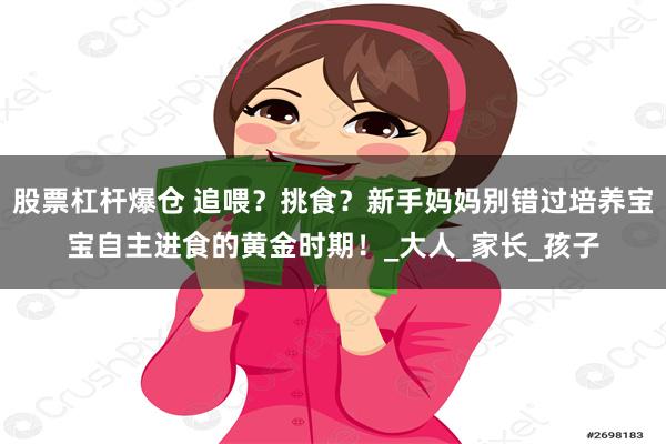 股票杠杆爆仓 追喂？挑食？新手妈妈别错过培养宝宝自主进食的黄金时期！_大人_家长_孩子