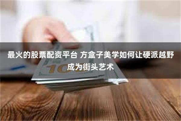 最火的股票配资平台 方盒子美学如何让硬派越野成为街头艺术