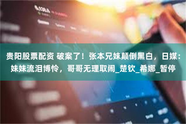 贵阳股票配资 破案了！张本兄妹颠倒黑白，日媒：妹妹流泪博怜，哥哥无理取闹_楚钦_希娜_暂停