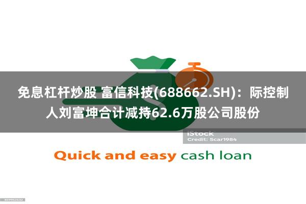 免息杠杆炒股 富信科技(688662.SH)：际控制人刘富坤合计减持62.6万股公司股份