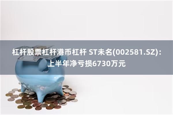 杠杆股票杠杆港币杠杆 ST未名(002581.SZ)：上半年净亏损6730万元