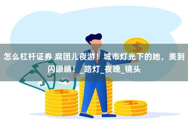 怎么杠杆证券 腐团儿夜游！城市灯光下的她，美到闪眼睛！_路灯_夜晚_镜头