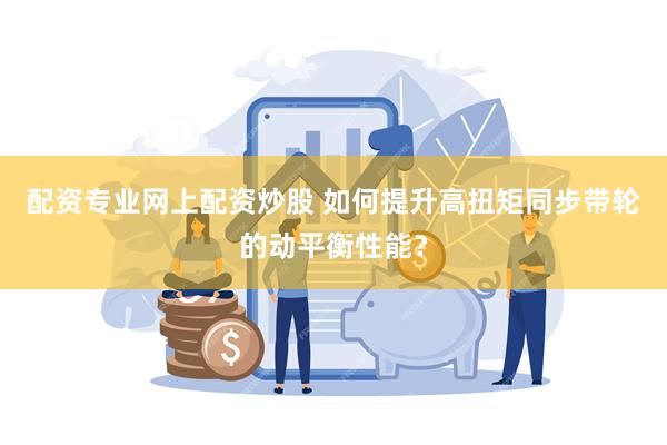 配资专业网上配资炒股 如何提升高扭矩同步带轮的动平衡性能？