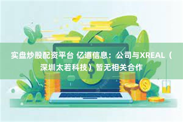 实盘炒股配资平台 亿道信息：公司与XREAL（深圳太若科技）暂无相关合作