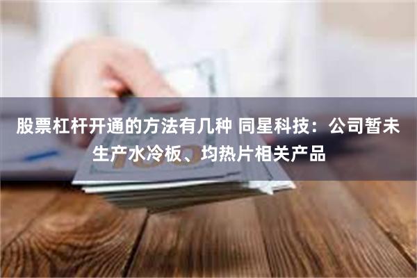 股票杠杆开通的方法有几种 同星科技：公司暂未生产水冷板、均热片相关产品